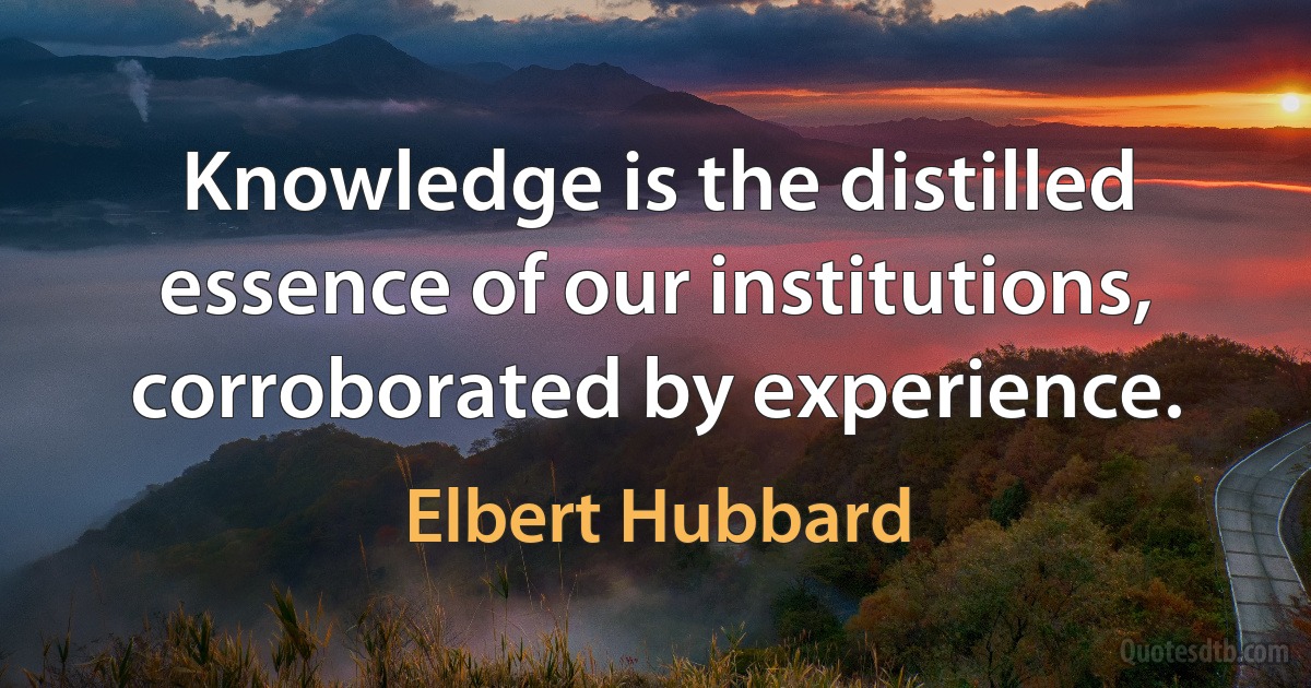 Knowledge is the distilled essence of our institutions, corroborated by experience. (Elbert Hubbard)