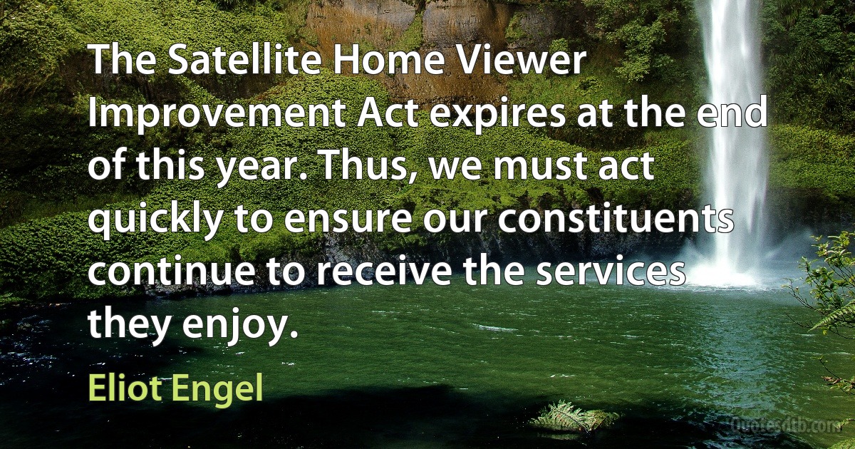 The Satellite Home Viewer Improvement Act expires at the end of this year. Thus, we must act quickly to ensure our constituents continue to receive the services they enjoy. (Eliot Engel)