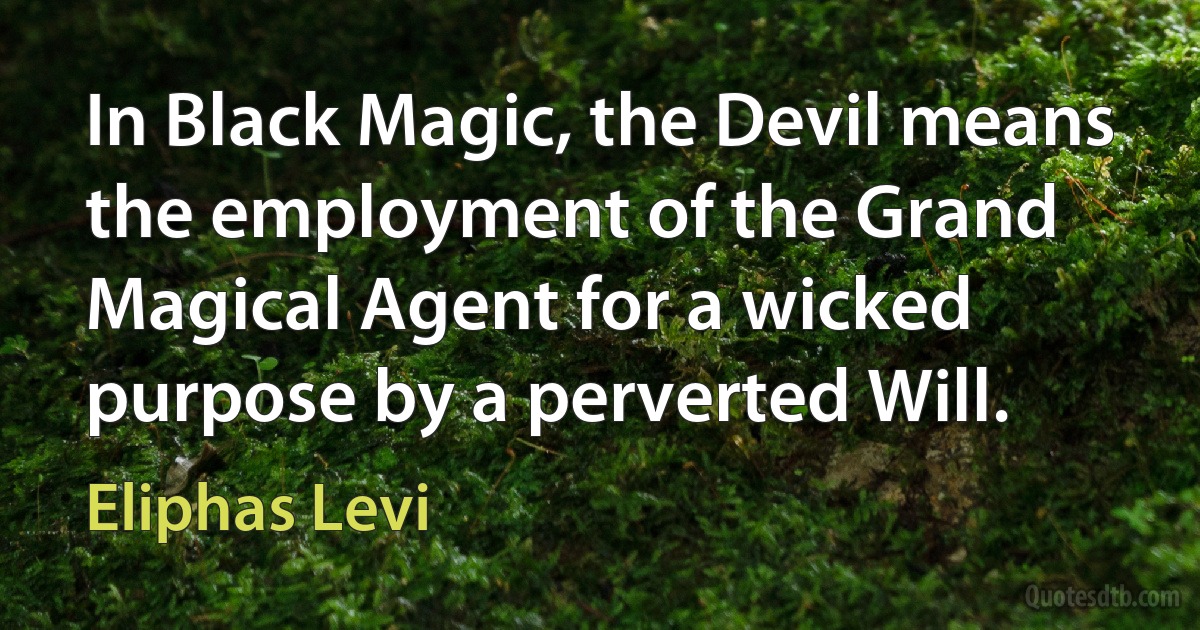 In Black Magic, the Devil means the employment of the Grand Magical Agent for a wicked purpose by a perverted Will. (Eliphas Levi)