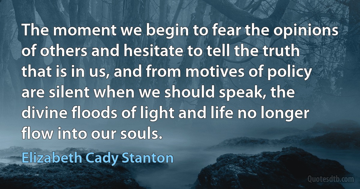 The moment we begin to fear the opinions of others and hesitate to tell the truth that is in us, and from motives of policy are silent when we should speak, the divine floods of light and life no longer flow into our souls. (Elizabeth Cady Stanton)