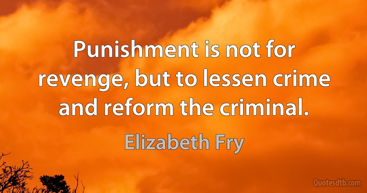 Punishment is not for revenge, but to lessen crime and reform the criminal. (Elizabeth Fry)