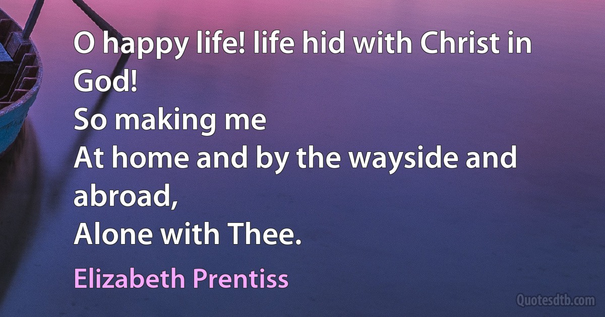 O happy life! life hid with Christ in God!
So making me
At home and by the wayside and abroad,
Alone with Thee. (Elizabeth Prentiss)