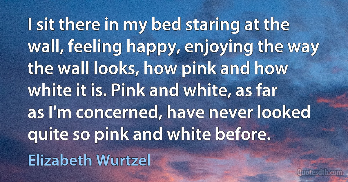 I sit there in my bed staring at the wall, feeling happy, enjoying the way the wall looks, how pink and how white it is. Pink and white, as far as I'm concerned, have never looked quite so pink and white before. (Elizabeth Wurtzel)