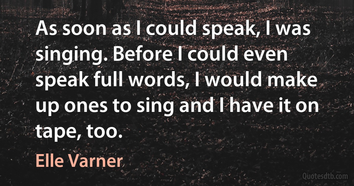 As soon as I could speak, I was singing. Before I could even speak full words, I would make up ones to sing and I have it on tape, too. (Elle Varner)