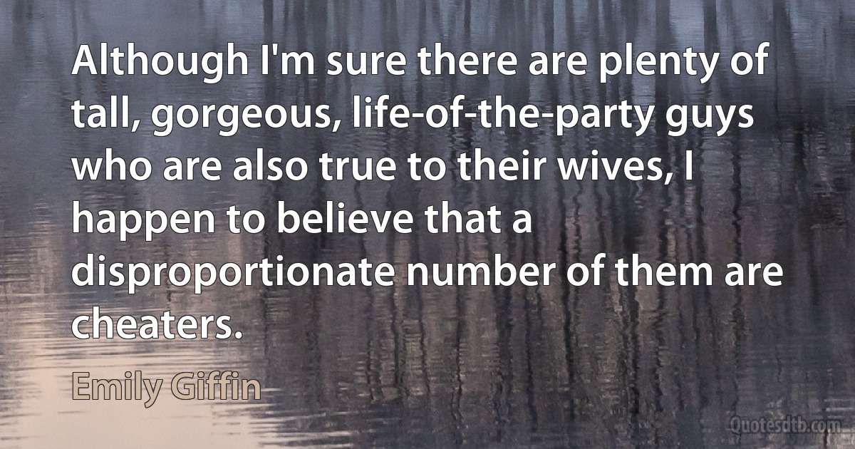 Although I'm sure there are plenty of tall, gorgeous, life-of-the-party guys who are also true to their wives, I happen to believe that a disproportionate number of them are cheaters. (Emily Giffin)