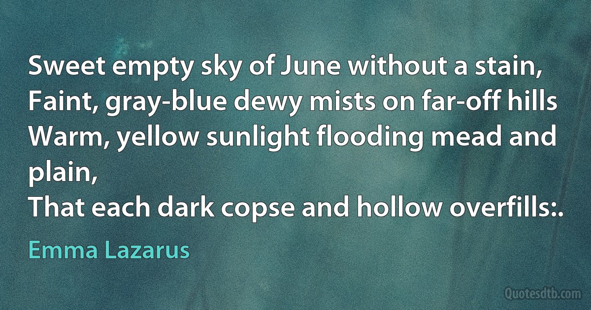 Sweet empty sky of June without a stain,
Faint, gray-blue dewy mists on far-off hills
Warm, yellow sunlight flooding mead and plain,
That each dark copse and hollow overfills:. (Emma Lazarus)