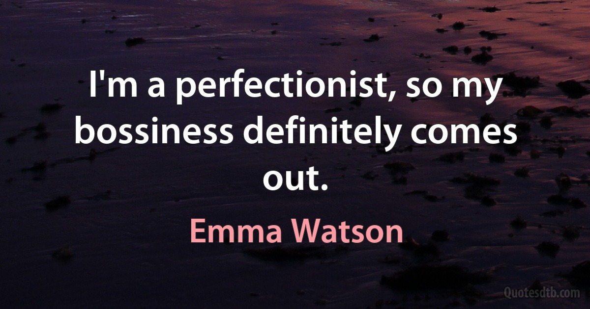 I'm a perfectionist, so my bossiness definitely comes out. (Emma Watson)