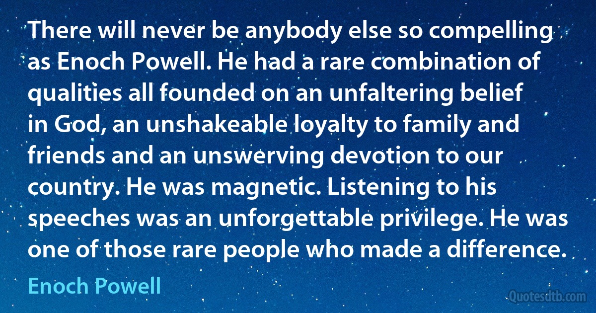 There will never be anybody else so compelling as Enoch Powell. He had a rare combination of qualities all founded on an unfaltering belief in God, an unshakeable loyalty to family and friends and an unswerving devotion to our country. He was magnetic. Listening to his speeches was an unforgettable privilege. He was one of those rare people who made a difference. (Enoch Powell)