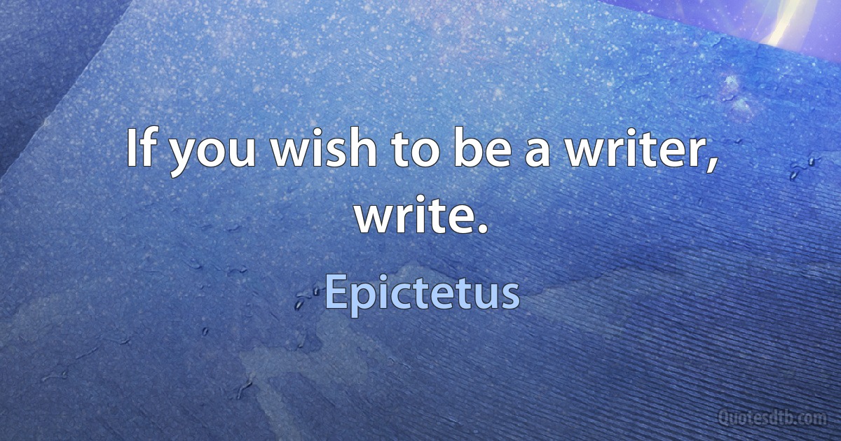 If you wish to be a writer, write. (Epictetus)