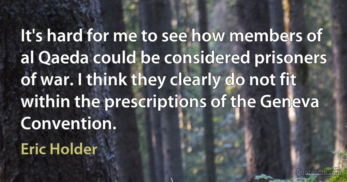 It's hard for me to see how members of al Qaeda could be considered prisoners of war. I think they clearly do not fit within the prescriptions of the Geneva Convention. (Eric Holder)