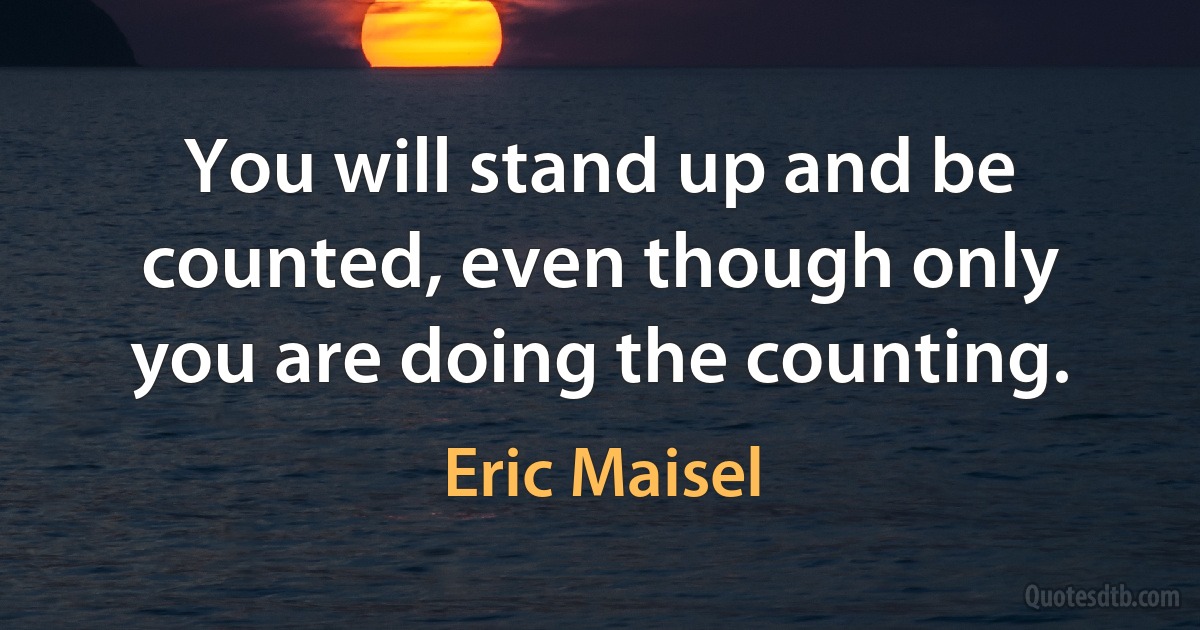 You will stand up and be counted, even though only you are doing the counting. (Eric Maisel)