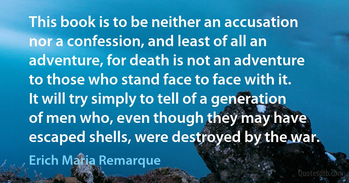 This book is to be neither an accusation nor a confession, and least of all an adventure, for death is not an adventure to those who stand face to face with it. It will try simply to tell of a generation of men who, even though they may have escaped shells, were destroyed by the war. (Erich Maria Remarque)