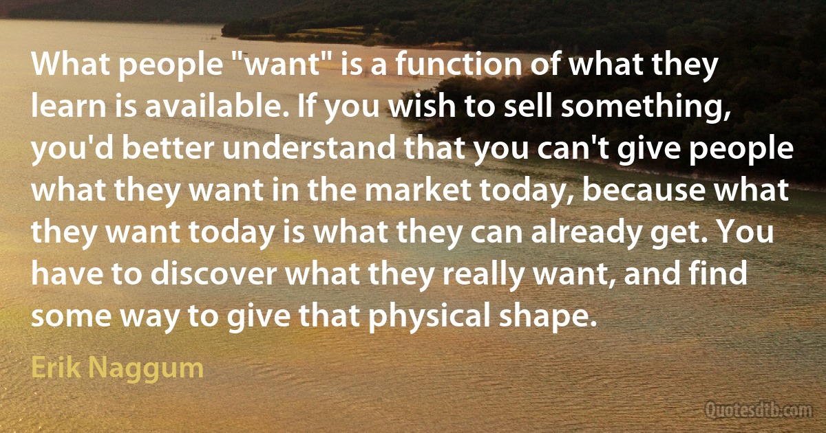 What people "want" is a function of what they learn is available. If you wish to sell something, you'd better understand that you can't give people what they want in the market today, because what they want today is what they can already get. You have to discover what they really want, and find some way to give that physical shape. (Erik Naggum)