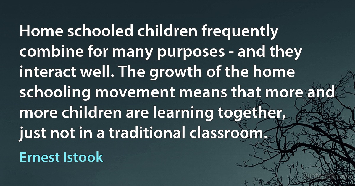 Home schooled children frequently combine for many purposes - and they interact well. The growth of the home schooling movement means that more and more children are learning together, just not in a traditional classroom. (Ernest Istook)