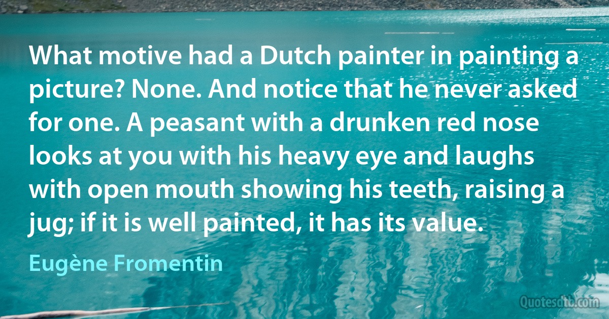 What motive had a Dutch painter in painting a picture? None. And notice that he never asked for one. A peasant with a drunken red nose looks at you with his heavy eye and laughs with open mouth showing his teeth, raising a jug; if it is well painted, it has its value. (Eugène Fromentin)