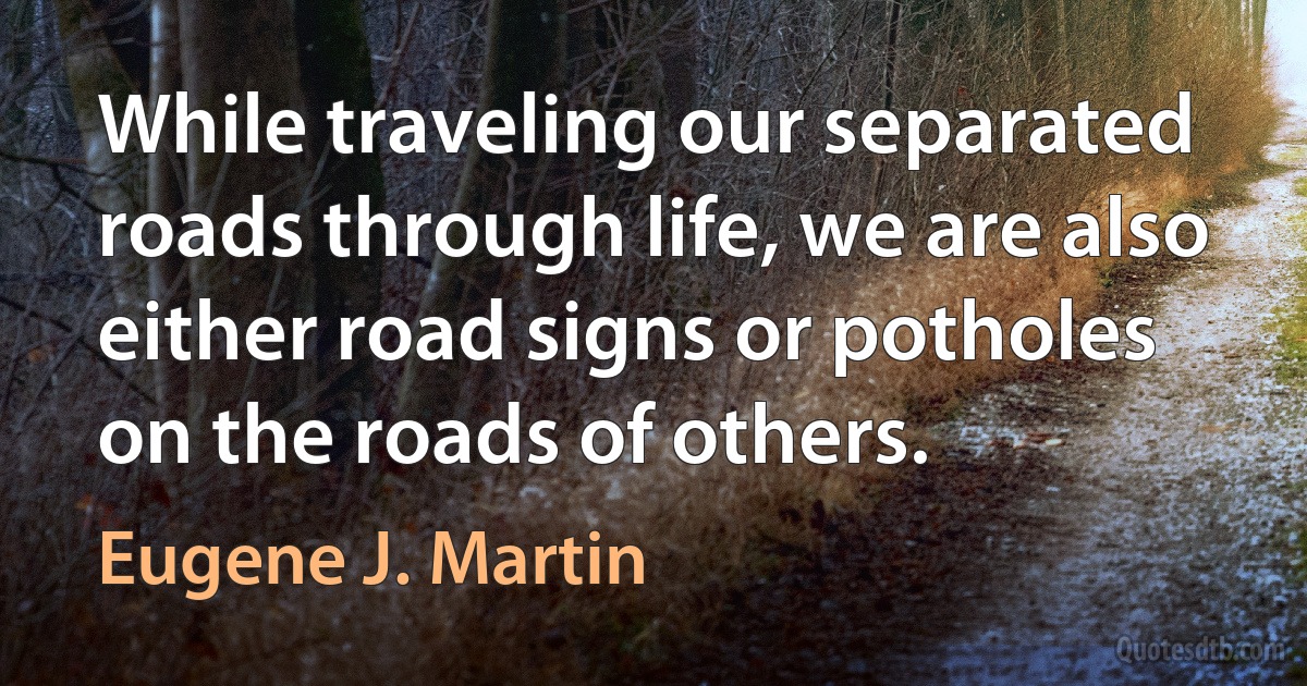 While traveling our separated roads through life, we are also either road signs or potholes on the roads of others. (Eugene J. Martin)