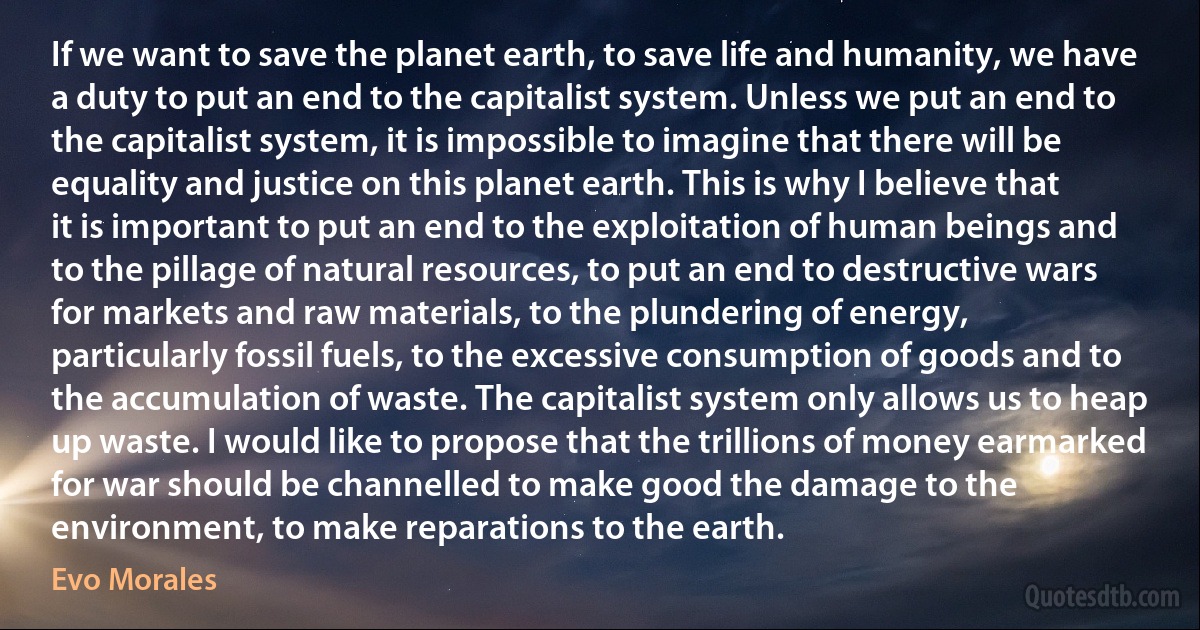 If we want to save the planet earth, to save life and humanity, we have a duty to put an end to the capitalist system. Unless we put an end to the capitalist system, it is impossible to imagine that there will be equality and justice on this planet earth. This is why I believe that it is important to put an end to the exploitation of human beings and to the pillage of natural resources, to put an end to destructive wars for markets and raw materials, to the plundering of energy, particularly fossil fuels, to the excessive consumption of goods and to the accumulation of waste. The capitalist system only allows us to heap up waste. I would like to propose that the trillions of money earmarked for war should be channelled to make good the damage to the environment, to make reparations to the earth. (Evo Morales)