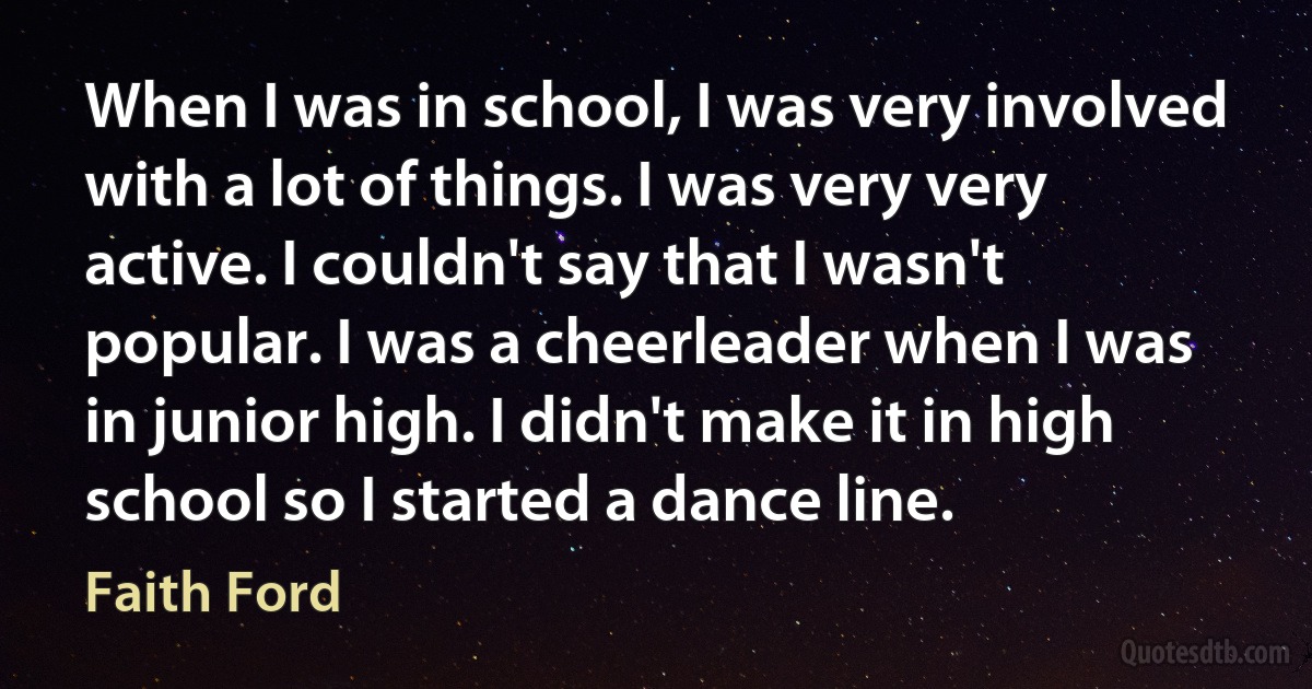 When I was in school, I was very involved with a lot of things. I was very very active. I couldn't say that I wasn't popular. I was a cheerleader when I was in junior high. I didn't make it in high school so I started a dance line. (Faith Ford)