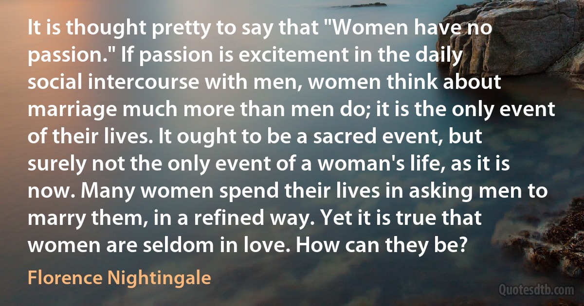 It is thought pretty to say that "Women have no passion." If passion is excitement in the daily social intercourse with men, women think about marriage much more than men do; it is the only event of their lives. It ought to be a sacred event, but surely not the only event of a woman's life, as it is now. Many women spend their lives in asking men to marry them, in a refined way. Yet it is true that women are seldom in love. How can they be? (Florence Nightingale)