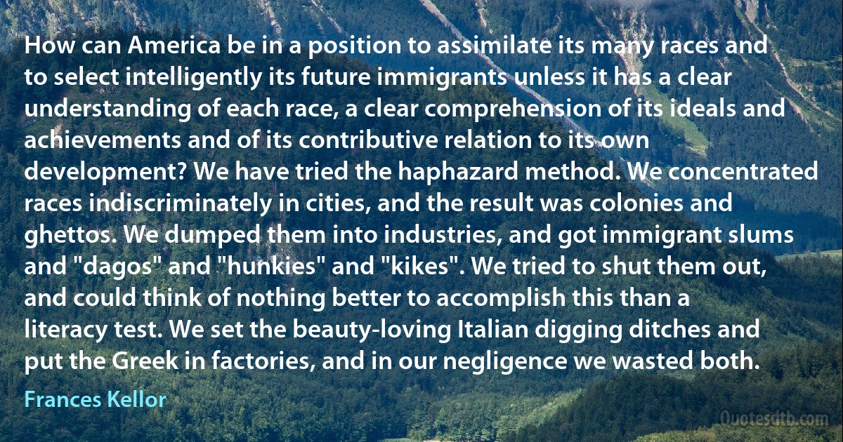 How can America be in a position to assimilate its many races and to select intelligently its future immigrants unless it has a clear understanding of each race, a clear comprehension of its ideals and achievements and of its contributive relation to its own development? We have tried the haphazard method. We concentrated races indiscriminately in cities, and the result was colonies and ghettos. We dumped them into industries, and got immigrant slums and "dagos" and "hunkies" and "kikes". We tried to shut them out, and could think of nothing better to accomplish this than a literacy test. We set the beauty-loving Italian digging ditches and put the Greek in factories, and in our negligence we wasted both. (Frances Kellor)