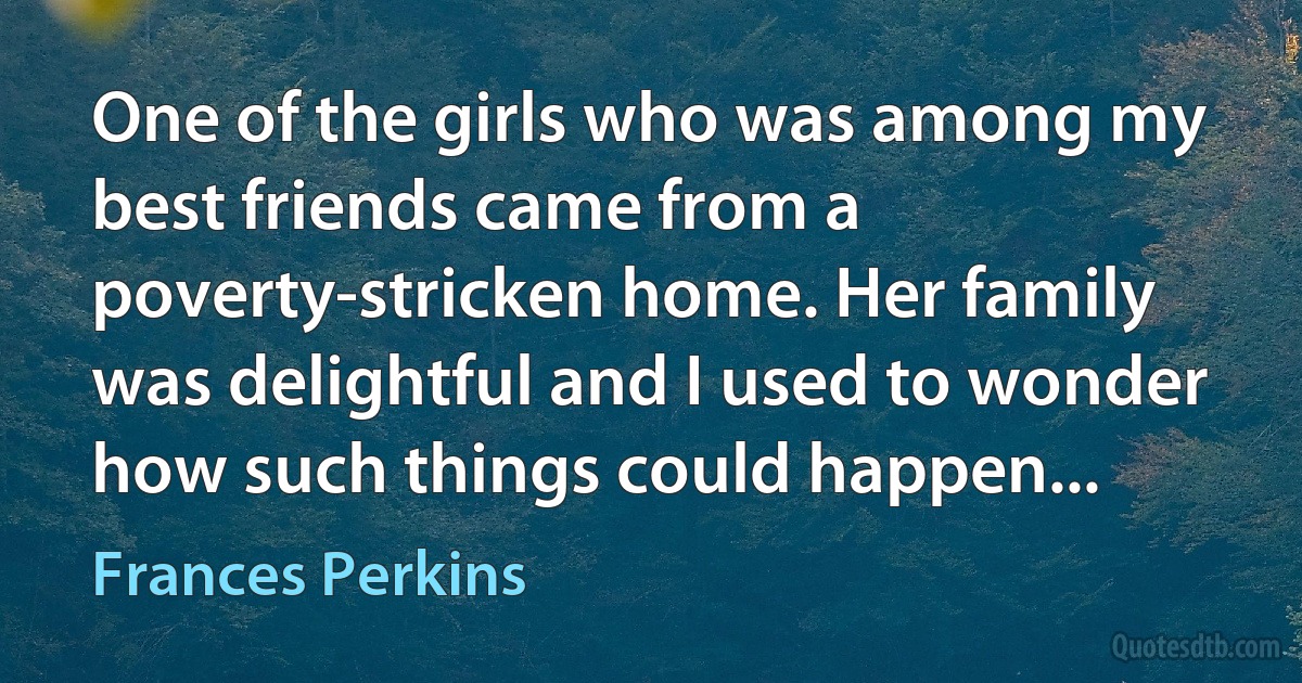 One of the girls who was among my best friends came from a poverty-stricken home. Her family was delightful and I used to wonder how such things could happen... (Frances Perkins)