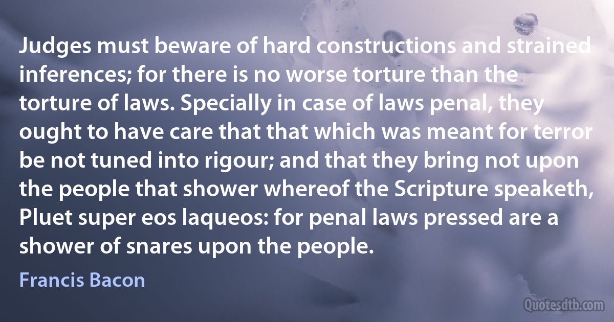 Judges must beware of hard constructions and strained inferences; for there is no worse torture than the torture of laws. Specially in case of laws penal, they ought to have care that that which was meant for terror be not tuned into rigour; and that they bring not upon the people that shower whereof the Scripture speaketh, Pluet super eos laqueos: for penal laws pressed are a shower of snares upon the people. (Francis Bacon)