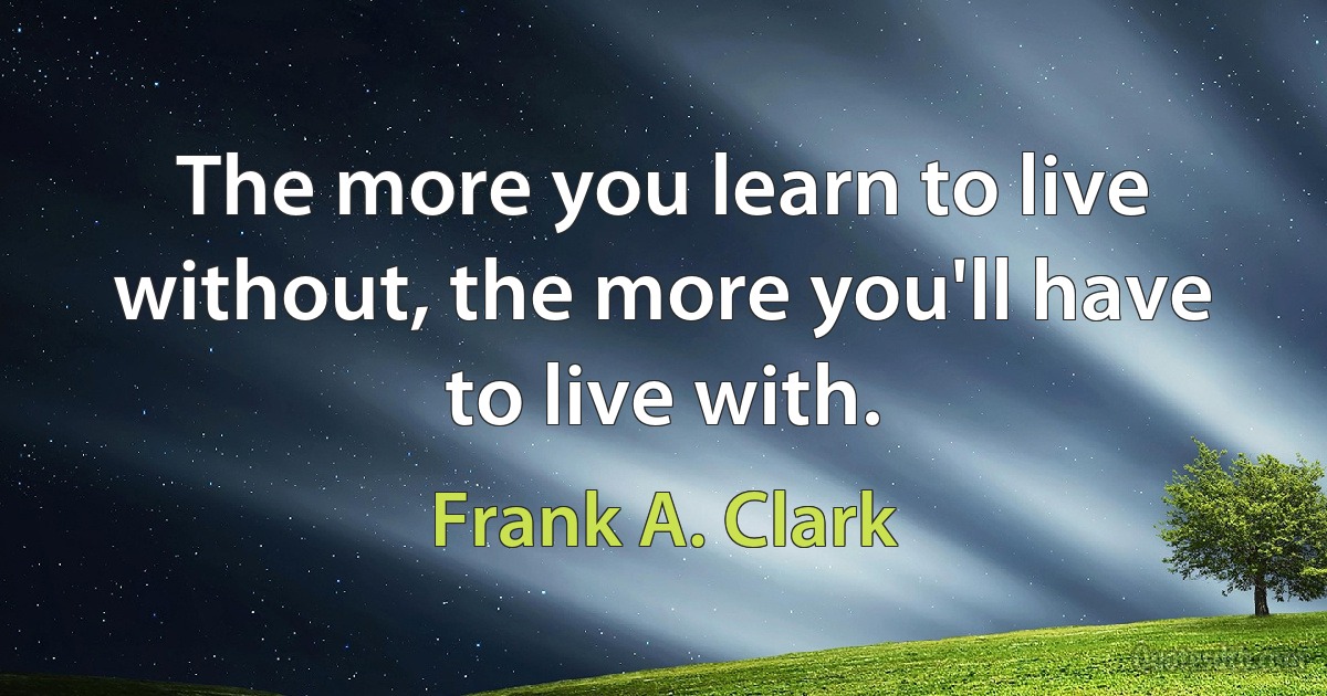 The more you learn to live without, the more you'll have to live with. (Frank A. Clark)