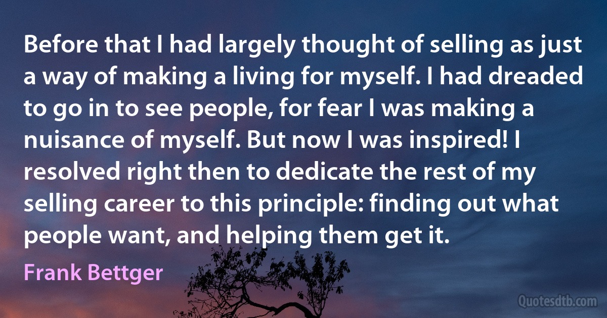 Before that I had largely thought of selling as just a way of making a living for myself. I had dreaded to go in to see people, for fear I was making a nuisance of myself. But now I was inspired! I resolved right then to dedicate the rest of my selling career to this principle: finding out what people want, and helping them get it. (Frank Bettger)