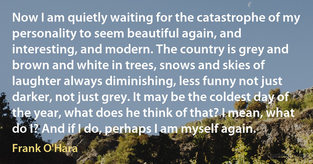 Now I am quietly waiting for the catastrophe of my personality to seem beautiful again, and interesting, and modern. The country is grey and brown and white in trees, snows and skies of laughter always diminishing, less funny not just darker, not just grey. It may be the coldest day of the year, what does he think of that? I mean, what do I? And if I do, perhaps I am myself again. (Frank O'Hara)