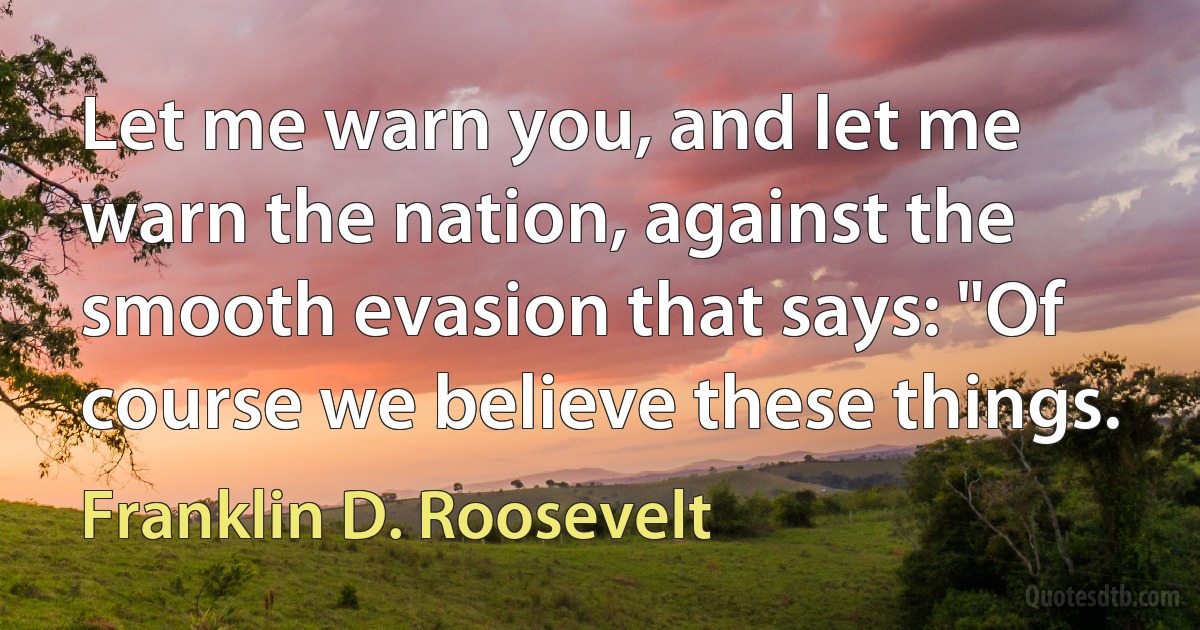 Let me warn you, and let me warn the nation, against the smooth evasion that says: "Of course we believe these things. (Franklin D. Roosevelt)