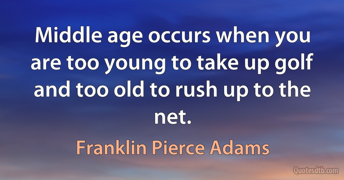 Middle age occurs when you are too young to take up golf and too old to rush up to the net. (Franklin Pierce Adams)