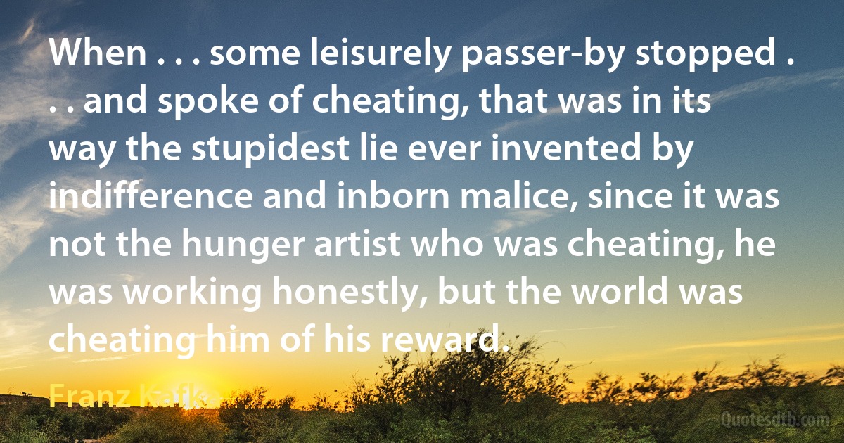 When . . . some leisurely passer-by stopped . . . and spoke of cheating, that was in its way the stupidest lie ever invented by indifference and inborn malice, since it was not the hunger artist who was cheating, he was working honestly, but the world was cheating him of his reward. (Franz Kafka)