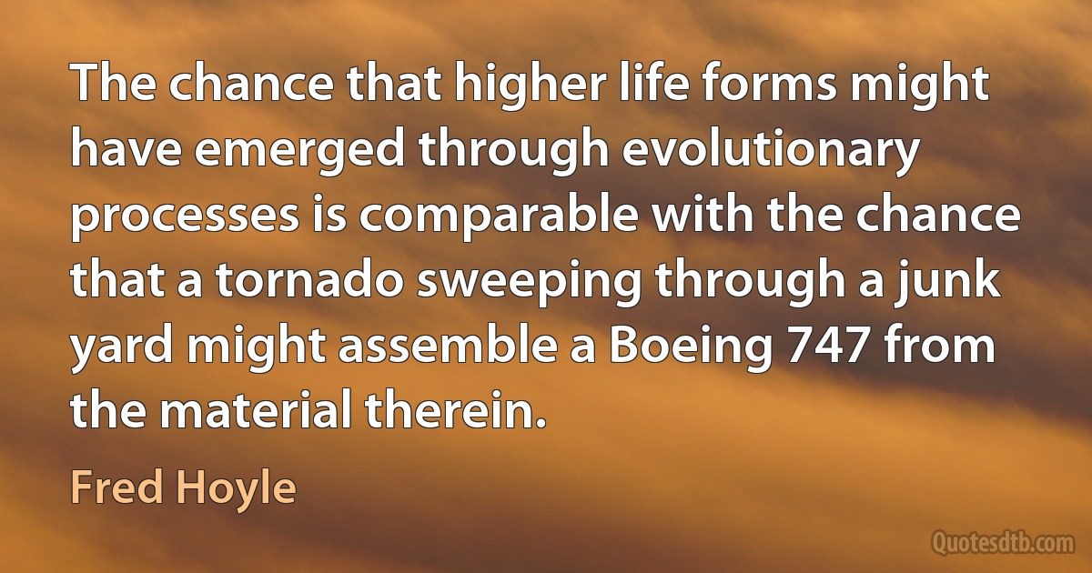 The chance that higher life forms might have emerged through evolutionary processes is comparable with the chance that a tornado sweeping through a junk yard might assemble a Boeing 747 from the material therein. (Fred Hoyle)