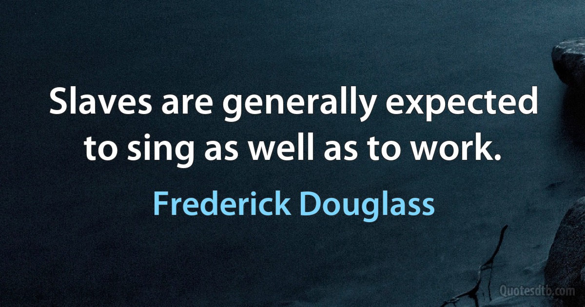 Slaves are generally expected to sing as well as to work. (Frederick Douglass)