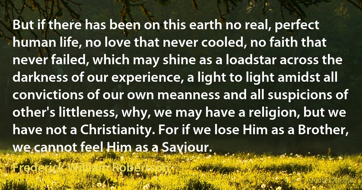 But if there has been on this earth no real, perfect human life, no love that never cooled, no faith that never failed, which may shine as a loadstar across the darkness of our experience, a light to light amidst all convictions of our own meanness and all suspicions of other's littleness, why, we may have a religion, but we have not a Christianity. For if we lose Him as a Brother, we cannot feel Him as a Saviour. (Frederick William Robertson)