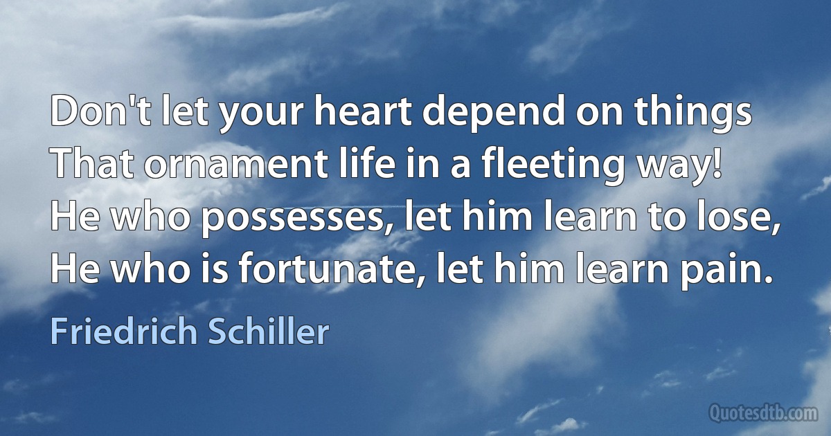 Don't let your heart depend on things
That ornament life in a fleeting way!
He who possesses, let him learn to lose,
He who is fortunate, let him learn pain. (Friedrich Schiller)