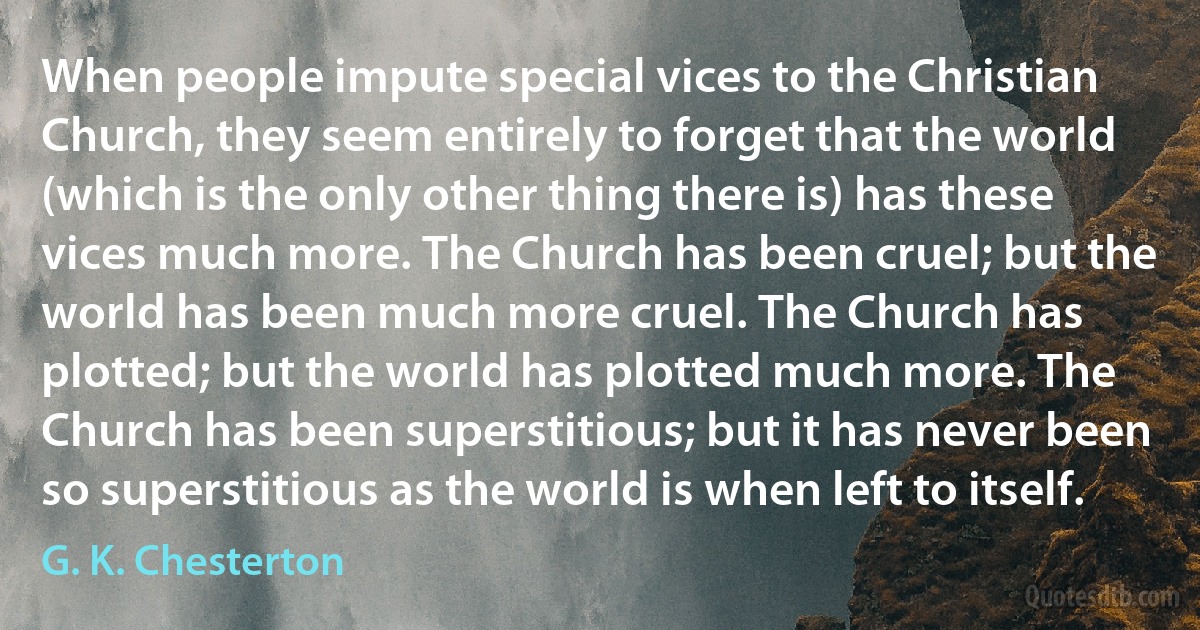 When people impute special vices to the Christian Church, they seem entirely to forget that the world (which is the only other thing there is) has these vices much more. The Church has been cruel; but the world has been much more cruel. The Church has plotted; but the world has plotted much more. The Church has been superstitious; but it has never been so superstitious as the world is when left to itself. (G. K. Chesterton)