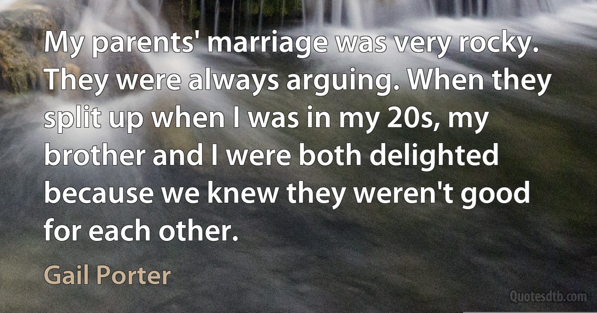 My parents' marriage was very rocky. They were always arguing. When they split up when I was in my 20s, my brother and I were both delighted because we knew they weren't good for each other. (Gail Porter)