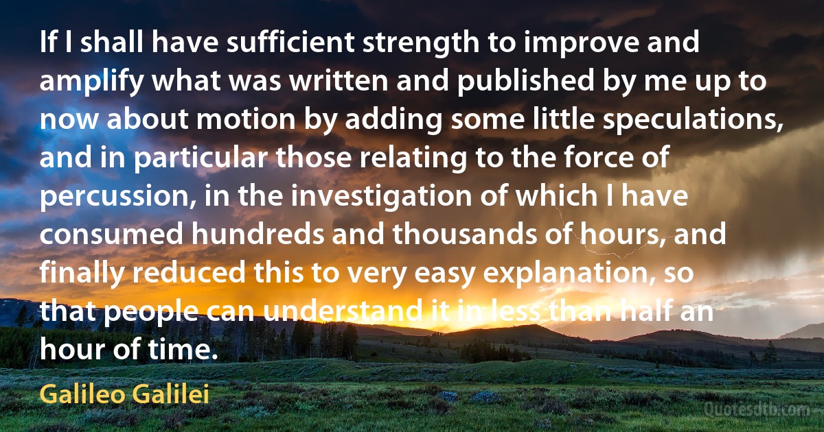 If I shall have sufficient strength to improve and amplify what was written and published by me up to now about motion by adding some little speculations, and in particular those relating to the force of percussion, in the investigation of which I have consumed hundreds and thousands of hours, and finally reduced this to very easy explanation, so that people can understand it in less than half an hour of time. (Galileo Galilei)