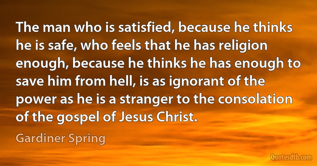 The man who is satisfied, because he thinks he is safe, who feels that he has religion enough, because he thinks he has enough to save him from hell, is as ignorant of the power as he is a stranger to the consolation of the gospel of Jesus Christ. (Gardiner Spring)