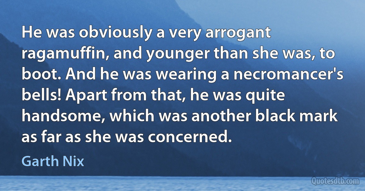 He was obviously a very arrogant ragamuffin, and younger than she was, to boot. And he was wearing a necromancer's bells! Apart from that, he was quite handsome, which was another black mark as far as she was concerned. (Garth Nix)