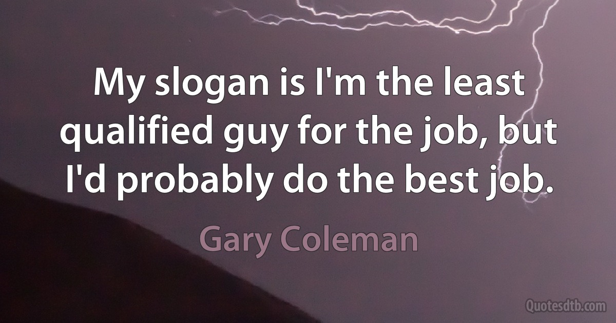 My slogan is I'm the least qualified guy for the job, but I'd probably do the best job. (Gary Coleman)