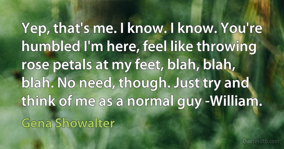 Yep, that's me. I know. I know. You're humbled I'm here, feel like throwing rose petals at my feet, blah, blah, blah. No need, though. Just try and think of me as a normal guy -William. (Gena Showalter)