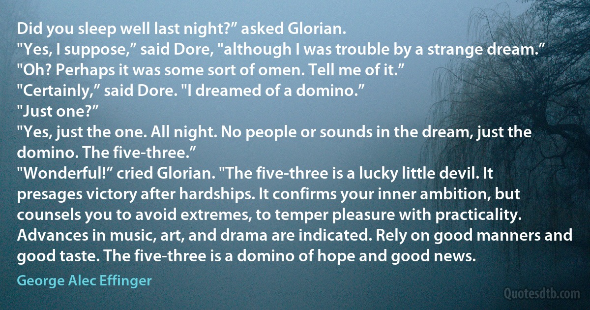 Did you sleep well last night?” asked Glorian.
"Yes, I suppose,” said Dore, "although I was trouble by a strange dream.”
"Oh? Perhaps it was some sort of omen. Tell me of it.”
"Certainly,” said Dore. "I dreamed of a domino.”
"Just one?”
"Yes, just the one. All night. No people or sounds in the dream, just the domino. The five-three.”
"Wonderful!” cried Glorian. "The five-three is a lucky little devil. It presages victory after hardships. It confirms your inner ambition, but counsels you to avoid extremes, to temper pleasure with practicality. Advances in music, art, and drama are indicated. Rely on good manners and good taste. The five-three is a domino of hope and good news. (George Alec Effinger)