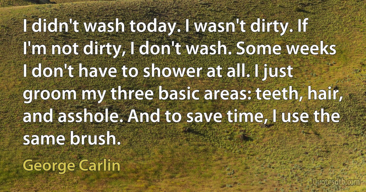 I didn't wash today. I wasn't dirty. If I'm not dirty, I don't wash. Some weeks I don't have to shower at all. I just groom my three basic areas: teeth, hair, and asshole. And to save time, I use the same brush. (George Carlin)