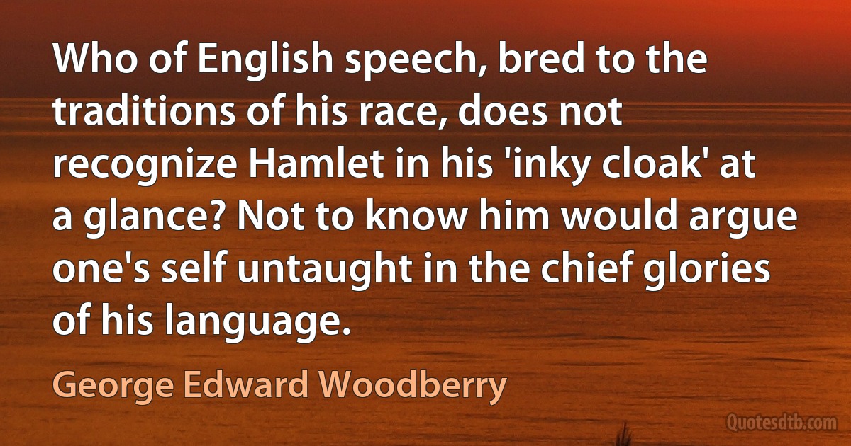 Who of English speech, bred to the traditions of his race, does not recognize Hamlet in his 'inky cloak' at a glance? Not to know him would argue one's self untaught in the chief glories of his language. (George Edward Woodberry)