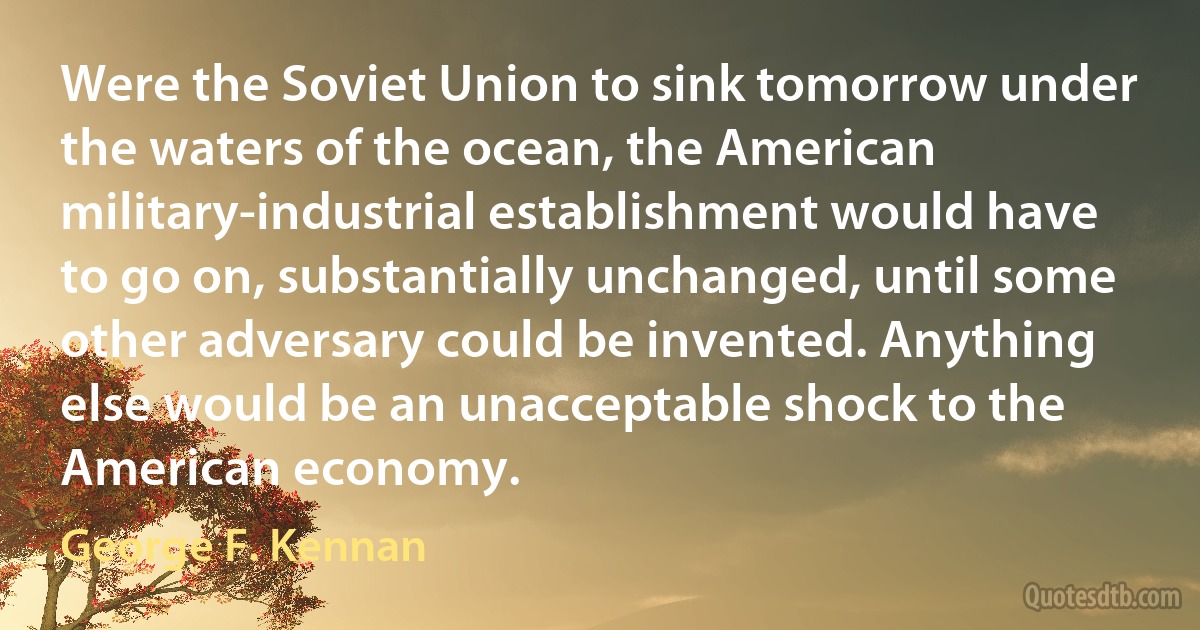 Were the Soviet Union to sink tomorrow under the waters of the ocean, the American military-industrial establishment would have to go on, substantially unchanged, until some other adversary could be invented. Anything else would be an unacceptable shock to the American economy. (George F. Kennan)