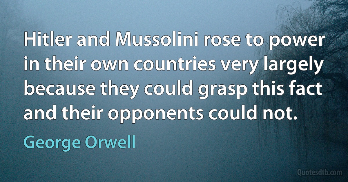 Hitler and Mussolini rose to power in their own countries very largely because they could grasp this fact and their opponents could not. (George Orwell)