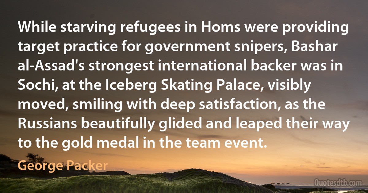 While starving refugees in Homs were providing target practice for government snipers, Bashar al-Assad's strongest international backer was in Sochi, at the Iceberg Skating Palace, visibly moved, smiling with deep satisfaction, as the Russians beautifully glided and leaped their way to the gold medal in the team event. (George Packer)