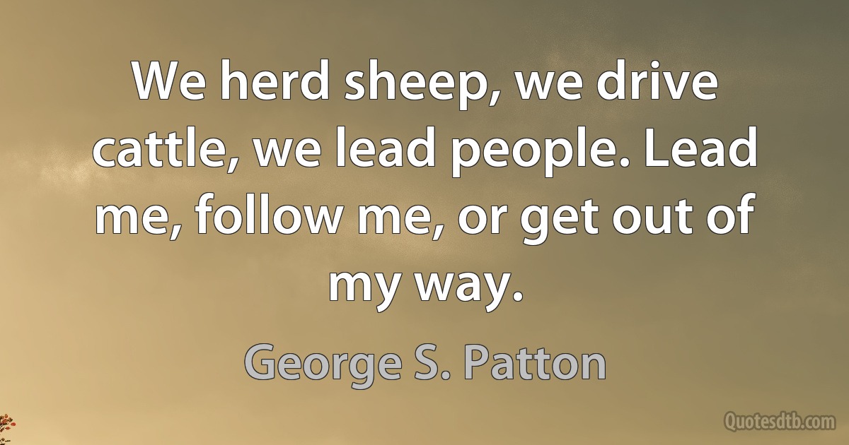 We herd sheep, we drive cattle, we lead people. Lead me, follow me, or get out of my way. (George S. Patton)